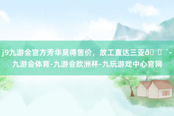 j9九游会官方芳华莫得售价，放工直达三亚🌴-九游会体育-九游会欧洲杯-九玩游戏中心官网