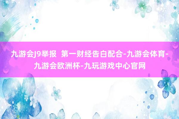 九游会J9举报  第一财经告白配合-九游会体育-九游会欧洲杯-九玩游戏中心官网