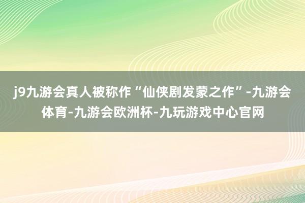 j9九游会真人被称作“仙侠剧发蒙之作”-九游会体育-九游会欧洲杯-九玩游戏中心官网