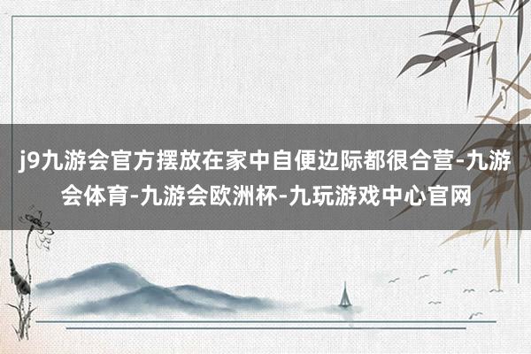 j9九游会官方摆放在家中自便边际都很合营-九游会体育-九游会欧洲杯-九玩游戏中心官网