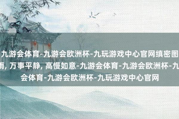 九游会体育-九游会欧洲杯-九玩游戏中心官网缜密图片共享, 五风十雨, 万事平静, 高慢如意-九游会体育-九游会欧洲杯-九玩游戏中心官网