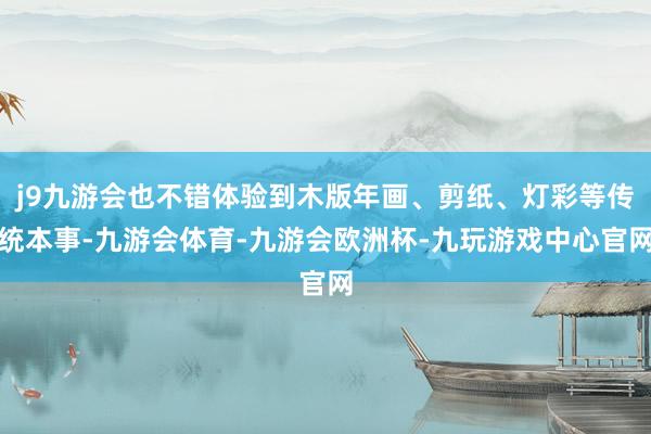 j9九游会也不错体验到木版年画、剪纸、灯彩等传统本事-九游会体育-九游会欧洲杯-九玩游戏中心官网