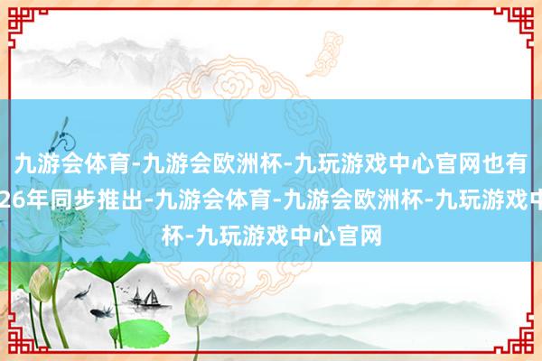 九游会体育-九游会欧洲杯-九玩游戏中心官网也有望在2026年同步推出-九游会体育-九游会欧洲杯-九玩游戏中心官网