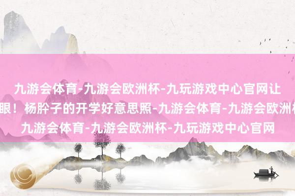 九游会体育-九游会欧洲杯-九玩游戏中心官网让东谈主忍不住多看几眼！杨肸子的开学好意思照-九游会体育-九游会欧洲杯-九玩游戏中心官网