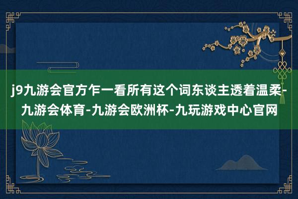 j9九游会官方乍一看所有这个词东谈主透着温柔-九游会体育-九游会欧洲杯-九玩游戏中心官网