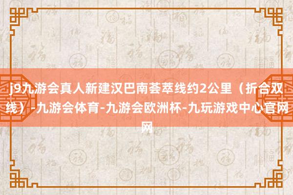 j9九游会真人新建汉巴南荟萃线约2公里（折合双线）-九游会体育-九游会欧洲杯-九玩游戏中心官网