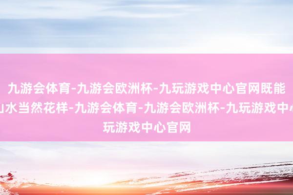 九游会体育-九游会欧洲杯-九玩游戏中心官网既能玩赏山水当然花样-九游会体育-九游会欧洲杯-九玩游戏中心官网