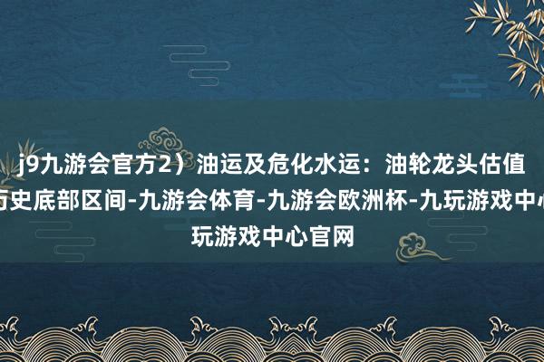 j9九游会官方2）油运及危化水运：油轮龙头估值处于历史底部区间-九游会体育-九游会欧洲杯-九玩游戏中心官网
