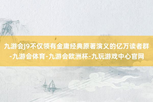 九游会J9不仅领有金庸经典原著演义的亿万读者群-九游会体育-九游会欧洲杯-九玩游戏中心官网