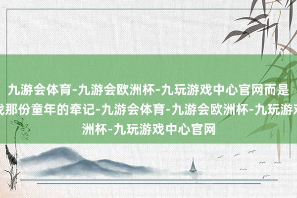 九游会体育-九游会欧洲杯-九玩游戏中心官网而是更思去寻找那份童年的牵记-九游会体育-九游会欧洲杯-九玩游戏中心官网