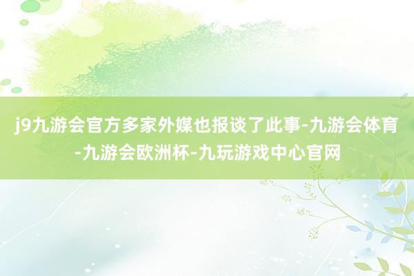 j9九游会官方多家外媒也报谈了此事-九游会体育-九游会欧洲杯-九玩游戏中心官网