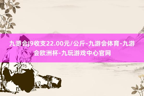 九游会J9收支22.00元/公斤-九游会体育-九游会欧洲杯-九玩游戏中心官网