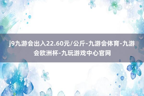 j9九游会出入22.60元/公斤-九游会体育-九游会欧洲杯-九玩游戏中心官网
