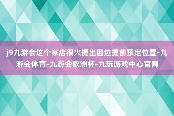 j9九游会这个家店很火提出窗边提前预定位置-九游会体育-九游会欧洲杯-九玩游戏中心官网