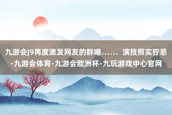 九游会J9再度激发网友的群嘲…… 演技照实狞恶-九游会体育-九游会欧洲杯-九玩游戏中心官网