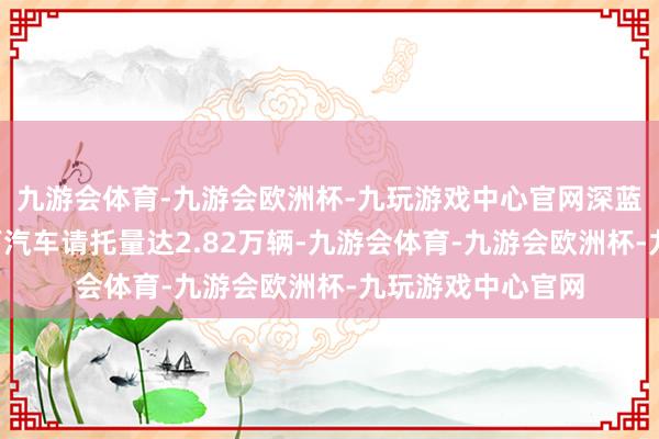 九游会体育-九游会欧洲杯-九玩游戏中心官网深蓝汽车公布8月天下汽车请托量达2.82万辆-九游会体育-九游会欧洲杯-九玩游戏中心官网