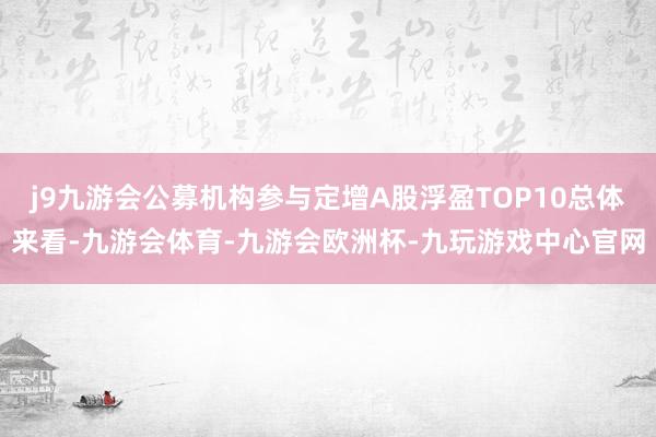 j9九游会公募机构参与定增A股浮盈TOP10总体来看-九游会体育-九游会欧洲杯-九玩游戏中心官网