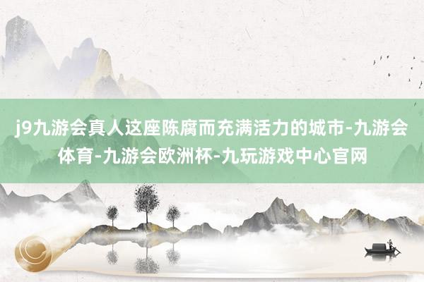 j9九游会真人这座陈腐而充满活力的城市-九游会体育-九游会欧洲杯-九玩游戏中心官网