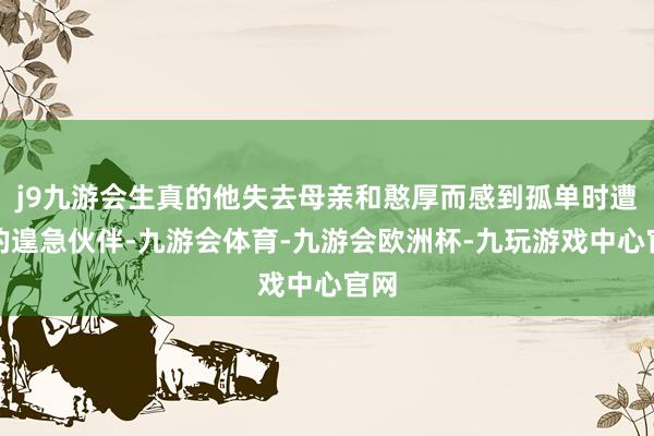 j9九游会生真的他失去母亲和憨厚而感到孤单时遭遇的遑急伙伴-九游会体育-九游会欧洲杯-九玩游戏中心官网