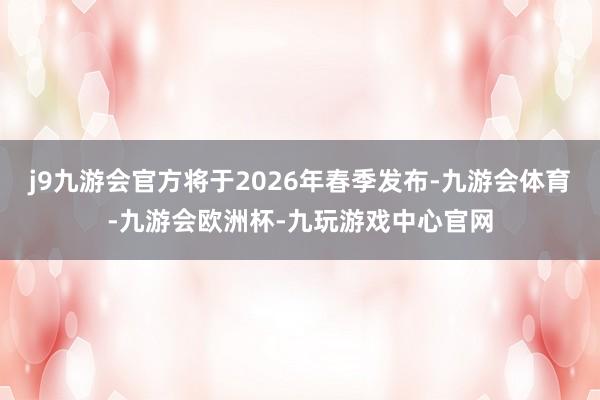 j9九游会官方将于2026年春季发布-九游会体育-九游会欧洲杯-九玩游戏中心官网