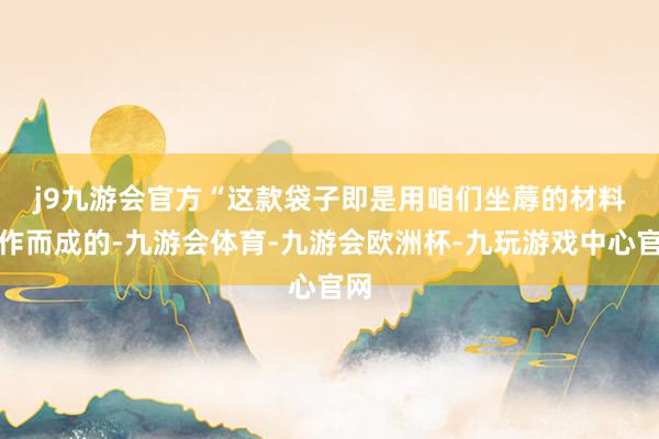 j9九游会官方　　“这款袋子即是用咱们坐蓐的材料制作而成的-九游会体育-九游会欧洲杯-九玩游戏中心官网