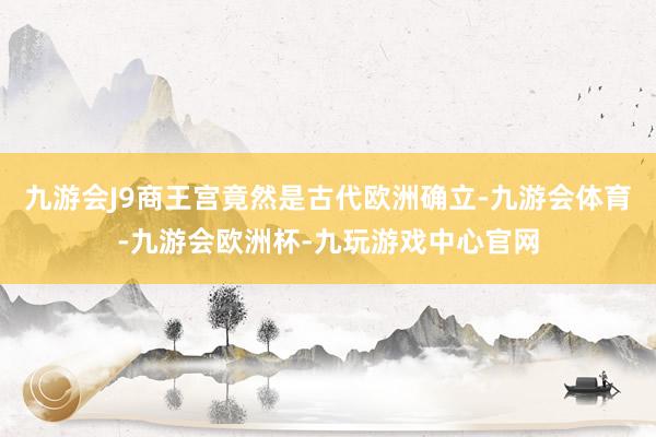 九游会J9商王宫竟然是古代欧洲确立-九游会体育-九游会欧洲杯-九玩游戏中心官网