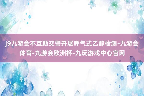j9九游会不互助交警开展呼气式乙醇检测-九游会体育-九游会欧洲杯-九玩游戏中心官网