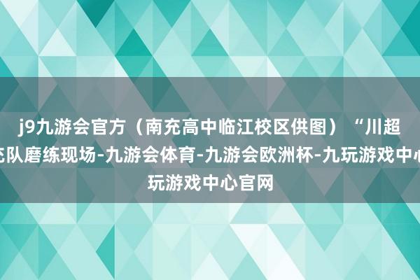 j9九游会官方（南充高中临江校区供图） “川超”南充队磨练现场-九游会体育-九游会欧洲杯-九玩游戏中心官网