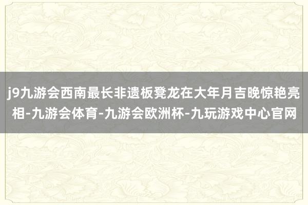 j9九游会西南最长非遗板凳龙在大年月吉晚惊艳亮相-九游会体育-九游会欧洲杯-九玩游戏中心官网