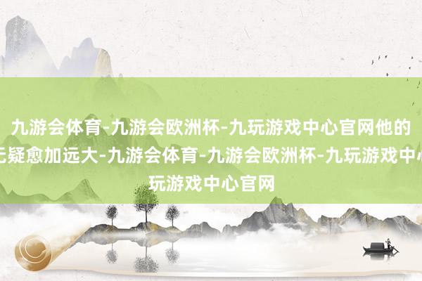 九游会体育-九游会欧洲杯-九玩游戏中心官网他的进展无疑愈加远大-九游会体育-九游会欧洲杯-九玩游戏中心官网