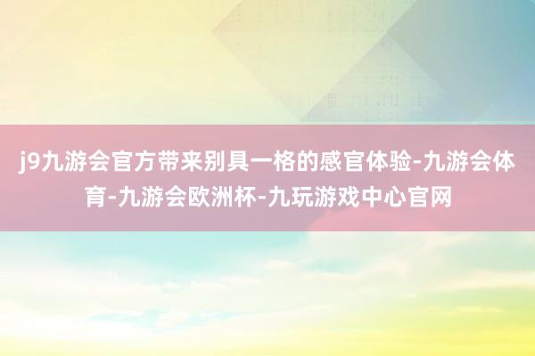 j9九游会官方带来别具一格的感官体验-九游会体育-九游会欧洲杯-九玩游戏中心官网