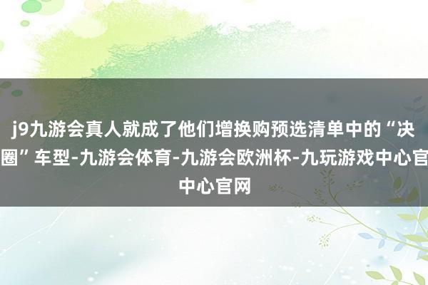 j9九游会真人就成了他们增换购预选清单中的“决赛圈”车型-九游会体育-九游会欧洲杯-九玩游戏中心官网