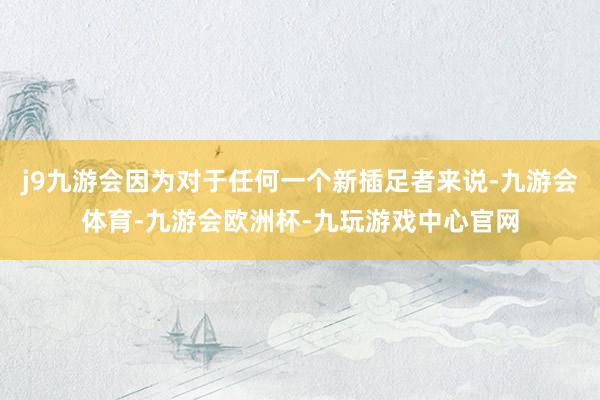 j9九游会因为对于任何一个新插足者来说-九游会体育-九游会欧洲杯-九玩游戏中心官网