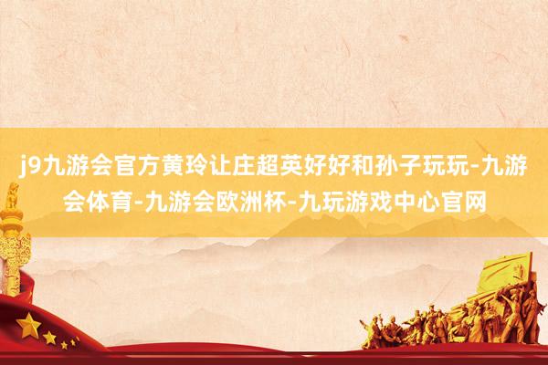 j9九游会官方黄玲让庄超英好好和孙子玩玩-九游会体育-九游会欧洲杯-九玩游戏中心官网