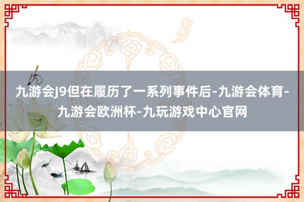 九游会J9但在履历了一系列事件后-九游会体育-九游会欧洲杯-九玩游戏中心官网