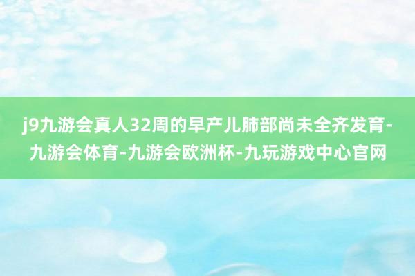 j9九游会真人32周的早产儿肺部尚未全齐发育-九游会体育-九游会欧洲杯-九玩游戏中心官网