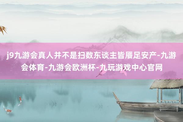 j9九游会真人并不是扫数东谈主皆餍足安产-九游会体育-九游会欧洲杯-九玩游戏中心官网