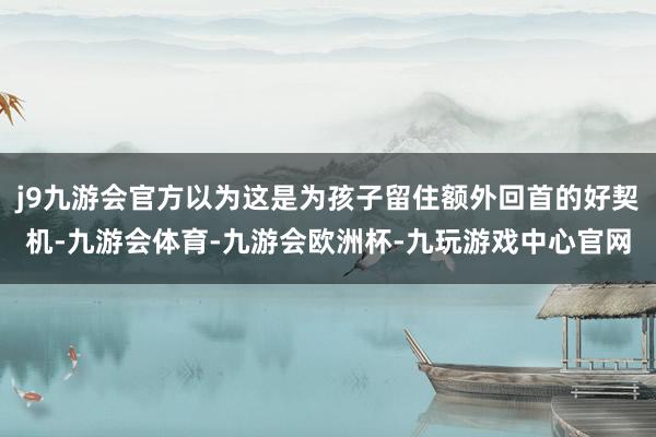 j9九游会官方以为这是为孩子留住额外回首的好契机-九游会体育-九游会欧洲杯-九玩游戏中心官网