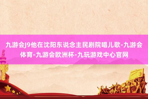 九游会J9他在沈阳东说念主民剧院唱儿歌-九游会体育-九游会欧洲杯-九玩游戏中心官网