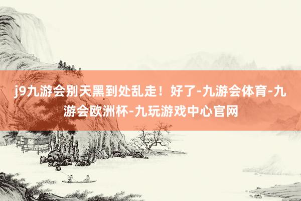 j9九游会别天黑到处乱走!好了-九游会体育-九游会欧洲杯-九玩游戏中心官网