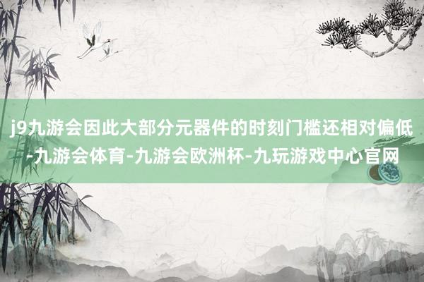 j9九游会因此大部分元器件的时刻门槛还相对偏低-九游会体育-九游会欧洲杯-九玩游戏中心官网