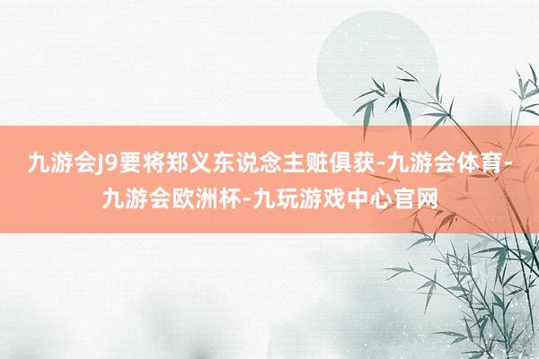 九游会J9要将郑义东说念主赃俱获-九游会体育-九游会欧洲杯-九玩游戏中心官网