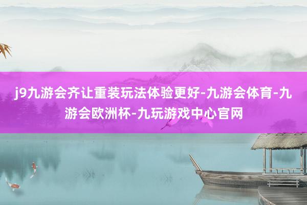 j9九游会齐让重装玩法体验更好-九游会体育-九游会欧洲杯-九玩游戏中心官网