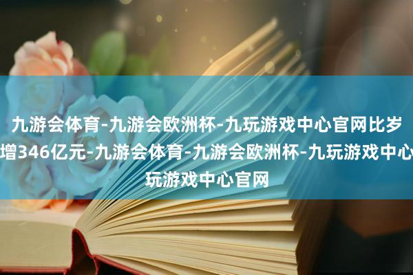 九游会体育-九游会欧洲杯-九玩游戏中心官网比岁首新增346亿元-九游会体育-九游会欧洲杯-九玩游戏中心官网