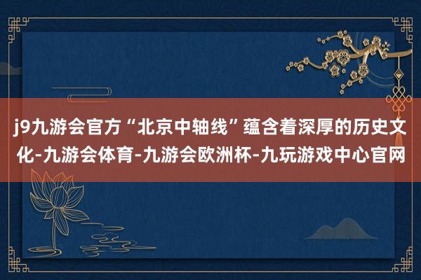 j9九游会官方“北京中轴线”蕴含着深厚的历史文化-九游会体育-九游会欧洲杯-九玩游戏中心官网