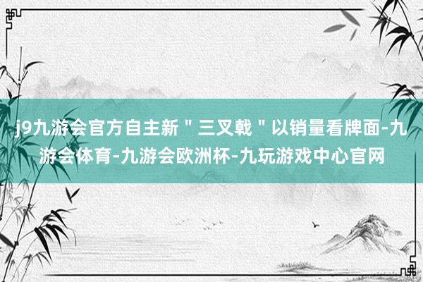 j9九游会官方自主新"三叉戟"以销量看牌面-九游会体育-九游会欧洲杯-九玩游戏中心官网