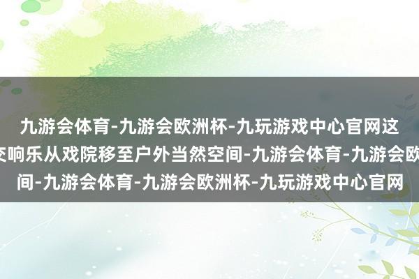 九游会体育-九游会欧洲杯-九玩游戏中心官网这是大兴区初次将专科交响乐从戏院移至户外当然空间-九游会体育-九游会欧洲杯-九玩游戏中心官网