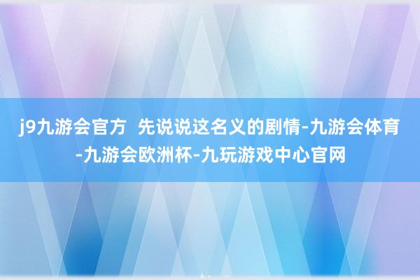 j9九游会官方  先说说这名义的剧情-九游会体育-九游会欧洲杯-九玩游戏中心官网