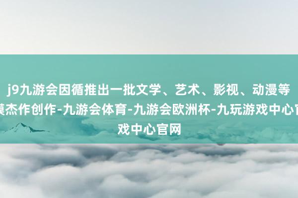 j9九游会因循推出一批文学、艺术、影视、动漫等规模杰作创作-九游会体育-九游会欧洲杯-九玩游戏中心官网