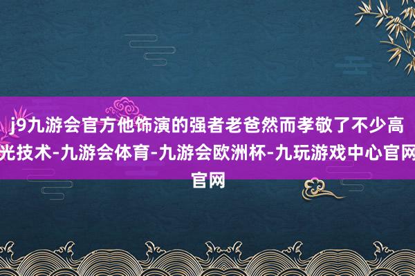 j9九游会官方他饰演的强者老爸然而孝敬了不少高光技术-九游会体育-九游会欧洲杯-九玩游戏中心官网